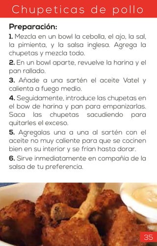 C hu petic as d e pollo
Preparación:
1. Mezcla en un bowl la cebolla, el ajo, la sal,
la pimienta, y la salsa inglesa. Agrega la
chupetas y mezcla todo.
2. En un bowl aparte, revuelve la harina y el
pan rallado.
3. Añade a una sartén el aceite Vatel y
calienta a fuego medio.
4. Seguidamente, introduce las chupetas en
el bow de harina y pan para empanizarlas.
Saca las chupetas sacudiendo para
quitarles el exceso.
5. Agregalas una a una al sartén con el
aceite no muy caliente para que se cocinen
bien en su interior y se frían hasta dorar.
6. Sirve inmediatamente en compañía de la
salsa de tu preferencia.
35
 