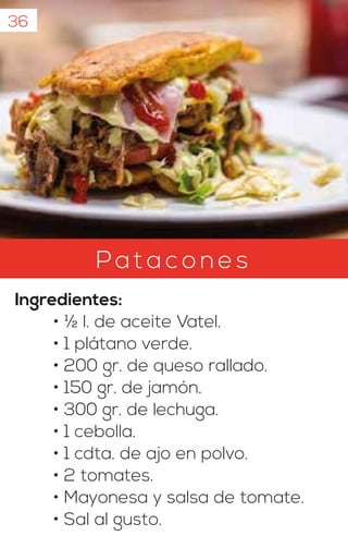 Pata c o n e s
Ingredientes:
• ½ l. de aceite Vatel.
• 1 plátano verde.
• 200 gr. de queso rallado.
• 150 gr. de jamón.
• 300 gr. de lechuga.
• 1 cebolla.
• 1 cdta. de ajo en polvo.
• 2 tomates.
• Mayonesa y salsa de tomate.
• Sal al gusto.
36
 