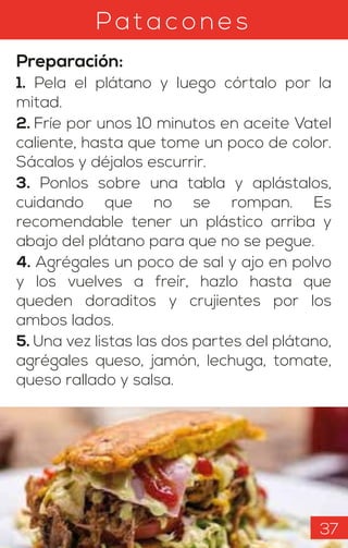 Pata c o n es
Preparación:
1. Pela el plátano y luego córtalo por la
mitad.
2. Fríe por unos 10 minutos en aceite Vatel
caliente, hasta que tome un poco de color.
Sácalos y déjalos escurrir.
3. Ponlos sobre una tabla y aplástalos,
cuidando que no se rompan. Es
recomendable tener un plástico arriba y
abajo del plátano para que no se pegue.
4. Agrégales un poco de sal y ajo en polvo
y los vuelves a freír, hazlo hasta que
queden doraditos y crujientes por los
ambos lados.
5. Una vez listas las dos partes del plátano,
agrégales queso, jamón, lechuga, tomate,
queso rallado y salsa.
37
 