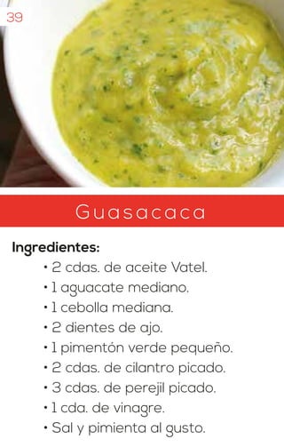 G u asa c a ca
Ingredientes:
• 2 cdas. de aceite Vatel.
• 1 aguacate mediano.
• 1 cebolla mediana.
• 2 dientes de ajo.
• 1 pimentón verde pequeño.
• 2 cdas. de cilantro picado.
• 3 cdas. de perejil picado.
• 1 cda. de vinagre.
• Sal y pimienta al gusto.
39
 