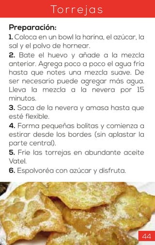 To rrejas
Preparación:
1. Coloca en un bowl la harina, el azúcar, la
sal y el polvo de hornear.
2. Bate el huevo y añade a la mezcla
anterior. Agrega poco a poco el agua fría
hasta que notes una mezcla suave. De
ser necesario puede agregar más agua.
Lleva la mezcla a la nevera por 15
minutos.
3. Saca de la nevera y amasa hasta que
esté flexible.
4. Forma pequeñas bolitas y comienza a
estirar desde los bordes (sin aplastar la
parte central).
5. Frie las torrejas en abundante aceite
Vatel.
6. Espolvoréa con azúcar y disfruta.
44
 