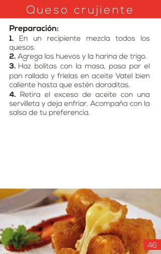 Qu eso c r u jie nt e
Preparación:
1. En un recipiente mezcla todos los
quesos.
2. Agrega los huevos y la harina de trigo.
3. Haz bolitas con la masa, pasa por el
pan rallado y fríelas en aceite Vatel bien
caliente hasta que estén doraditas.
4. Retira el exceso de aceite con una
servilleta y deja enfriar. Acompaña con la
salsa de tu preferencia.
46
 