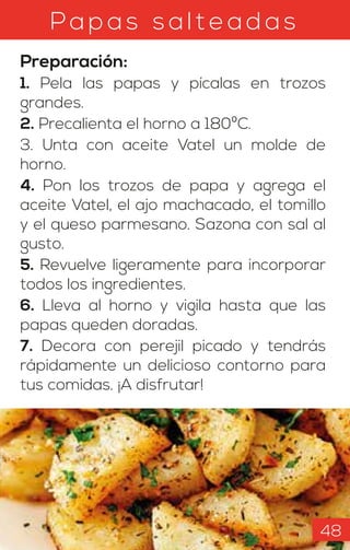 Papas sal teadas
Preparación:
1. Pela las papas y pícalas en trozos
grandes.
2. Precalienta el horno a 180ºC.
3. Unta con aceite Vatel un molde de
horno.
4. Pon los trozos de papa y agrega el
aceite Vatel, el ajo machacado, el tomillo
y el queso parmesano. Sazona con sal al
gusto.
5. Revuelve ligeramente para incorporar
todos los ingredientes.
6. Lleva al horno y vigila hasta que las
papas queden doradas.
7. Decora con perejil picado y tendrás
rápidamente un delicioso contorno para
tus comidas. ¡A disfrutar!
48
 
