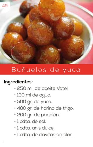 Bu ñuelo s d e yuca
Ingredientes:
• 250 ml. de aceite Vatel.
• 100 ml de agua.
• 500 gr. de yuca.
• 400 gr. de harina de trigo.
• 200 gr. de papelón.
• 1 cdta. de sal.
• 1 cdta. anís dulce.
• 1 cdta. de clavitos de olor.
.
49
 