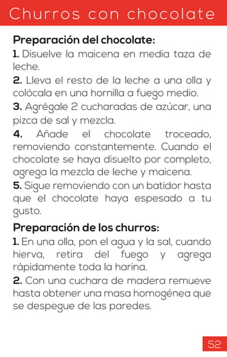 Churros con chocolate
Preparación del chocolate:
1. Disuelve la maicena en media taza de
leche.
2. Lleva el resto de la leche a una olla y
colócala en una hornilla a fuego medio.
3. Agrégale 2 cucharadas de azúcar, una
pizca de sal y mezcla.
4. Añade el chocolate troceado,
removiendo constantemente. Cuando el
chocolate se haya disuelto por completo,
agrega la mezcla de leche y maicena.
5. Sigue removiendo con un batidor hasta
que el chocolate haya espesado a tu
gusto.
Preparación de los churros:
1. En una olla, pon el agua y la sal, cuando
hierva, retira del fuego y agrega
rápidamente toda la harina.
2. Con una cuchara de madera remueve
hasta obtener una masa homogénea que
se despegue de las paredes.
52
 