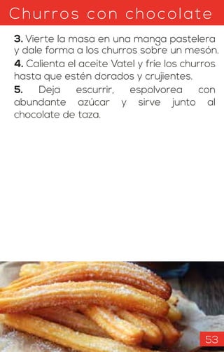 Churros con chocolate
3. Vierte la masa en una manga pastelera
y dale forma a los churros sobre un mesón.
4. Calienta el aceite Vatel y fríe los churros
hasta que estén dorados y crujientes.
5. Deja escurrir, espolvorea con
abundante azúcar y sirve junto al
chocolate de taza.
53
 