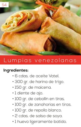 Lumpias ven ezolanas
Ingredientes:
• 6 cdas. de aceite Vatel.
• 300 gr. de harina de trigo.
• 150 gr. de maicena.
• 1 diente de ajo.
• 100 gr. de cebollín en tiras.
• 100 gr. de zanahorias en tiras.
• 100 gr. de repollo blanco.
• 2 cdas. de salsa de soya.
• 1 huevo ligeramente batido.
54
 
