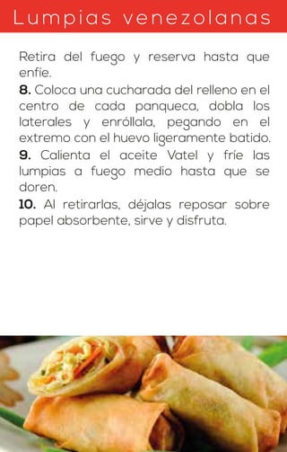 Lumpias ven ez olanas
Retira del fuego y reserva hasta que
enfíe.
8. Coloca una cucharada del relleno en el
centro de cada panqueca, dobla los
laterales y enróllala, pegando en el
extremo con el huevo ligeramente batido.
9. Calienta el aceite Vatel y fríe las
lumpias a fuego medio hasta que se
doren.
10. Al retirarlas, déjalas reposar sobre
papel absorbente, sirve y disfruta.
 