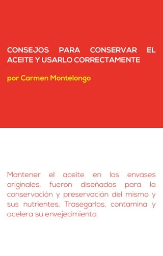 CONSEJOS PARA CONSERVAR EL
ACEITE Y USARLO CORRECTAMENTE
por Carmen Montelongo
Mantener el aceite en los envases
originales, fueron diseñados para la
conservación y preservación del mismo y
sus nutrientes. Trasegarlos, contamina y
acelera su envejecimiento.
 