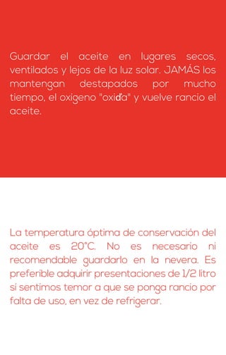 Guardar el aceite en lugares secos,
ventilados y lejos de la luz solar. JAMÁS los
mantengan destapados por mucho
tiempo, el oxígeno "oxiďa" y vuelve rancio el
aceite.
La temperatura óptima de conservación del
aceite es 20°C. No es necesario ni
recomendable guardarlo en la nevera. Es
preferible adquirir presentaciones de 1/2 litro
sí sentimos temor a que se ponga rancio por
falta de uso, en vez de refrigerar.
 