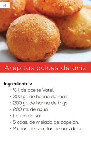 Arepitas dulces de anís
Ingredientes:
• ½ l. de aceite Vatel.
• 300 gr. de harina de maíz.
• 200 gr. de harina de trigo.
• 200 ml. de agua.
• 1 pizca de sal.
• 5 cdas. de melado de papelón.
• 2 cdas. de semillas de anís dulce.
6
 