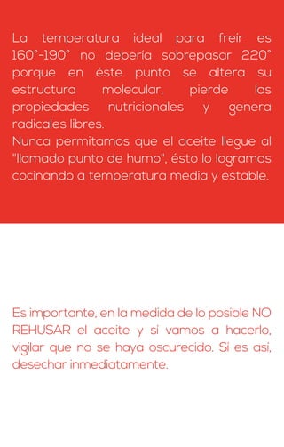 La temperatura ideal para freír es
160°-190° no debería sobrepasar 220°
porque en éste punto se altera su
estructura molecular, pierde las
propiedades nutricionales y genera
radicales libres.
Nunca permitamos que el aceite llegue al
"llamado punto de humo", ésto lo logramos
cocinando a temperatura media y estable.
Es importante, en la medida de lo posible NO
REHUSAR el aceite y sí vamos a hacerlo,
vigilar que no se haya oscurecido. Sí es así,
desechar inmediatamente.
 
