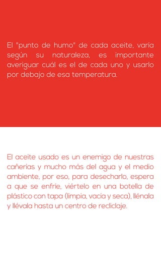 El "punto de humo" de cada aceite, varía
según su naturaleza, es importante
averiguar cuál es el de cada uno y usarlo
por debajo de esa temperatura.
El aceite usado es un enemigo de nuestras
cañerías y mucho más del agua y el medio
ambiente, por eso, para desecharlo, espera
a que se enfríe, viértelo en una botella de
plástico con tapa (limpia, vacía y seca), llénala
y llévala hasta un centro de recliclaje.
 