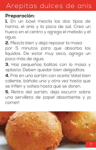 Arepitas dulces de anís
Preparación:
1. En un bowl mezcla los dos tipos de
harina, el anís y la pizca de sal. Crea un
hueco en el centro y agrega el melado y el
agua.
2. Mezcla bien y deja reposar la masa
por 5 minutos para que absorba los
líquidos. De estar muy seca, agrega un
poco más de agua.
3. Haz pequeñas bolitas con la masa y
aplasta. Deben quedar bien delgaditas.
4. Fríe en una sartén con aceite Vatel bien
caliente, báñala una y otra vez hasta que
se inflen y voltea hasta que se doren.
5. Retira del sartén, deja escurrir sobre
una servilleta de papel absorbente y ¡a
comer!
7
 
