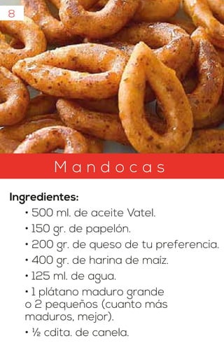 8
M a n d o c a s
Ingredientes:
• 500 ml. de aceite Vatel.
• 150 gr. de papelón.
• 200 gr. de queso de tu preferencia.
• 400 gr. de harina de maíz.
• 125 ml. de agua.
• 1 plátano maduro grande
o 2 pequeños (cuanto más
maduros, mejor).
• ½ cdita. de canela.
 