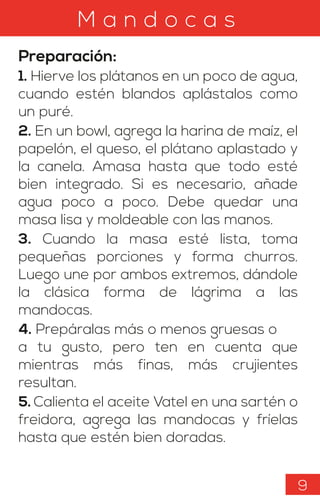 M a n d o c a s
Preparación:
1. Hierve los plátanos en un poco de agua,
cuando estén blandos aplástalos como
un puré.
2. En un bowl, agrega la harina de maíz, el
papelón, el queso, el plátano aplastado y
la canela. Amasa hasta que todo esté
bien integrado. Si es necesario, añade
agua poco a poco. Debe quedar una
masa lisa y moldeable con las manos.
3. Cuando la masa esté lista, toma
pequeñas porciones y forma churros.
Luego une por ambos extremos, dándole
la clásica forma de lágrima a las
mandocas.
4. Prepáralas más o menos gruesas o
a tu gusto, pero ten en cuenta que
mientras más finas, más crujientes
resultan.
5. Calienta el aceite Vatel en una sartén o
freidora, agrega las mandocas y fríelas
hasta que estén bien doradas.
9
 