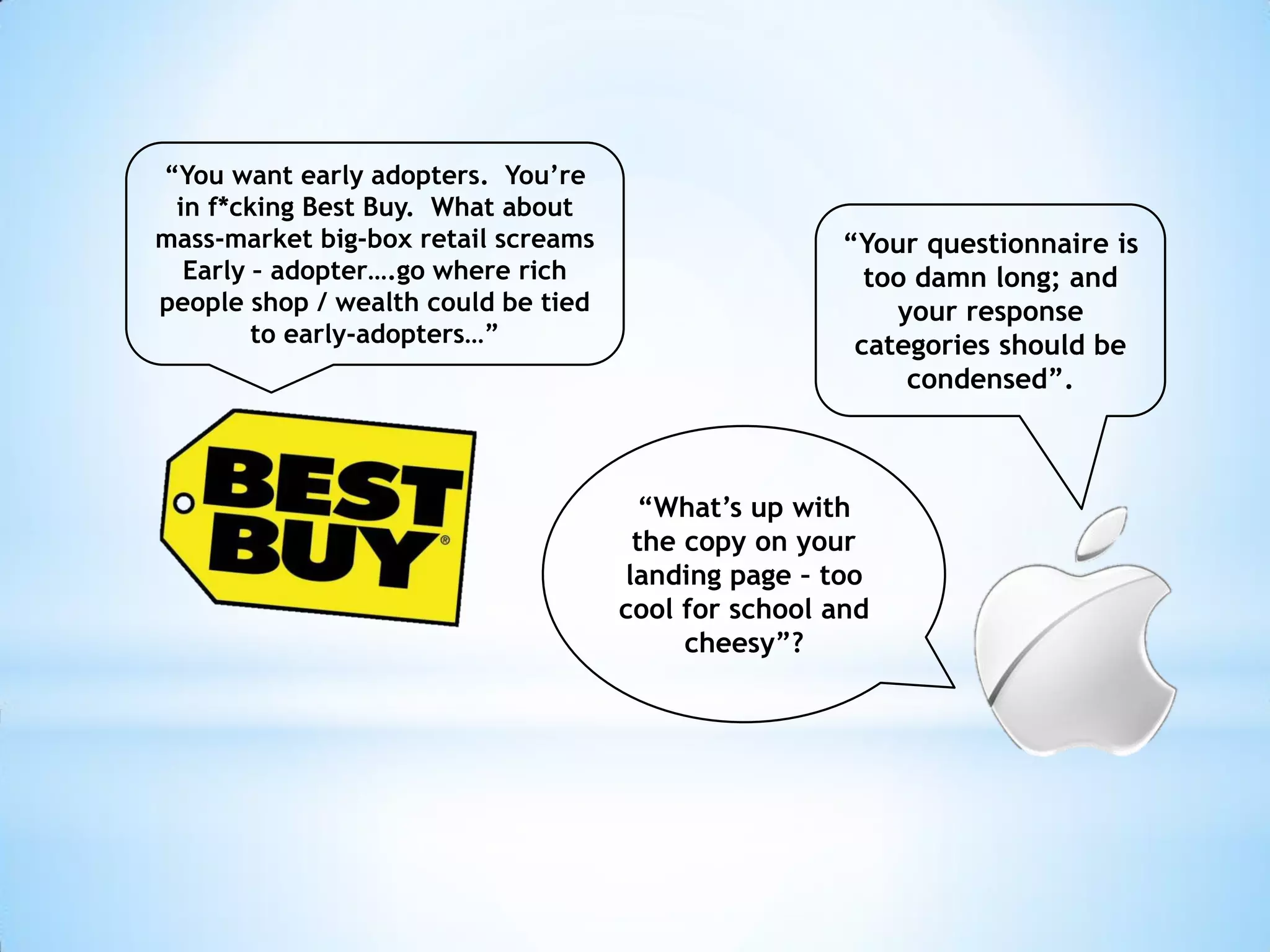 “You want early adopters. You’re
 in f*cking Best Buy. What about
mass-market big-box retail screams                   “Your questionnaire is
  Early – adopter….go where rich                       too damn long; and
people shop / wealth could be tied                       your response
        to early-adopters…”                           categories should be
                                                          condensed”.



                                      “What’s up with
                                      the copy on your
                                     landing page – too
                                     cool for school and
                                          cheesy”?
 