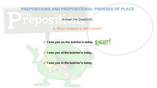 Answer the Questions.
8. Which sentence is NOT correct?
✓ I saw you on the butcher’s today.
✓ I saw you at the butcher’s today.
✓ I saw you in the butcher’s today.
PREPOSITIONS AND PREPOSITIONAL PHRASES OF PLACE
 