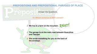 Answer the Questions.
10. Which sentence is NOT correct?
✓ We live in a farm on the mountain.
✓ The garage is on the main road between Guarulhos
and Tatuapé.
✓ She wrote something for you on the back of
the envelope.
PREPOSITIONS AND PREPOSITIONAL PHRASES OF PLACE
 