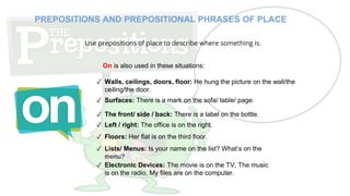 ✓ Walls, ceilings, doors, floor: He hung the picture on the wall/the
ceiling/the door.
✓ Surfaces: There is a mark on the sofa/ table/ page.
✓ The front/ side / back: There is a label on the bottle.
✓ Left / right: The office is on the right.
✓ Floors: Her flat is on the third floor.
PREPOSITIONS AND PREPOSITIONAL PHRASES OF PLACE
Use prepositions of place to describe where something is.
On is also used in these situations:
✓ Lists/ Menus: Is your name on the list? What’s on the
menu?
✓ Electronic Devices: The movie is on the TV, The music
is on the radio, My files are on the computer.
 