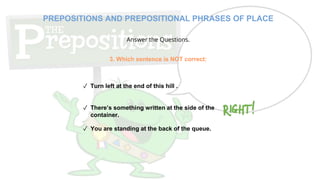 Answer the Questions.
✓ Turn left at the end of this hill .
✓ There’s something written at the side of the
container.
✓ You are standing at the back of the queue.
3. Which sentence is NOT correct:
PREPOSITIONS AND PREPOSITIONAL PHRASES OF PLACE
 