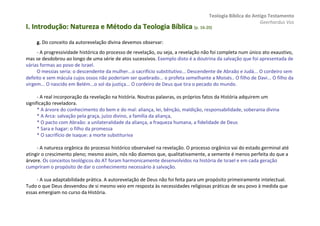 Teologia Bíblica do Antigo Testamento
                                                                                                           Geerhardus Vos
I. Introdução: Natureza e Método da Teologia Bíblica (p. 16-20)
                                                         16-


     g. Do conceito da autorevelação divina devemos observar:
     - A progressividade histórica do processo de revelação, ou seja, a revelação não foi completa num único ato exaustivo,
mas se desdobrou ao longo de uma série de atos sucessivos. Exemplo disto é a doutrina da salvação que foi apresentada de
várias formas ao povo de Israel.
     O messias seria: o descendente da mulher...o sacrifício substitutivo... Descendente de Abraão e Judá... O cordeiro sem
defeito e sem mácula cujos ossos não poderiam ser quebrado... o profeta semelhante a Moisés.. O filho de Davi... O filho da
virgem... O nascido em Belém...o sol da justiça... O cordeiro de Deus que tira o pecado do mundo.

      - A real incorporação da revelação na história. Noutras palavras, os próprios fatos da História adquirem um
significação reveladora.
      * A árvore do conhecimento do bem e do mal: aliança, lei, bênção, maldição, responsabilidade, soberania divina
      * A Arca: salvação pela graça, juízo divino, a família da aliança,
      * O pacto com Abraão: a unilateralidade da aliança, a fraqueza humana, a fidelidade de Deus
      * Sara e hagar: o filho da promessa
      * O sacrifício de Isaque: a morte substituriva

     - A natureza orgânica do processo histórico observável na revelação. O processo orgânico vai do estado germinal até
atingir o crescimento pleno; mesmo assim, nós não dizemos que, qualitativamente, a semente é menos perfeita do que a
árvore. Os conceitos teológicos do AT foram harmonicamente desenvolvidos na história de Israel e em cada geração
cumpriram o propósito de dar o conhecimento necessário à salvação.

     - A sua adaptabilidade prática. A autorevelação de Deus não foi feita para um propósito primeiramente intelectual.
Tudo o que Deus desvendou de si mesmo veio em resposta às necessidades religiosas práticas de seu povo à medida que
essas emergiam no curso da História.
 
