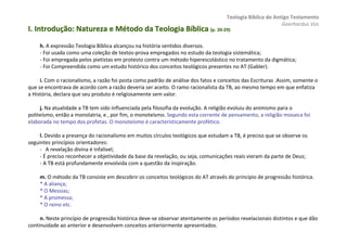 Teologia Bíblica do Antigo Testamento
                                                                                                           Geerhardus Vos
I. Introdução: Natureza e Método da Teologia Bíblica (p. 20-29)
                                                         20-


     h. A expressão Teologia Bíblica alcançou na história sentidos diversos.
     - Foi usada como uma coleção de textos-prova empregados no estudo da teologia sistemática;
     - Foi empregada pelos pietistas em protesto contra um método hiperescolástico no tratamento da digmática;
     - Foi Compreendida como um estudo histórico dos conceitos teológicos presentes no AT (Gabler).

     i. Com o racionalismo, a razão foi posta como padrão de análise dos fatos e conceitos das Escrituras .Assim, somente o
que se encontrava de acordo com a razão deveria ser aceito. O ramo racionalista da TB, ao mesmo tempo em que enfatiza
a História, declara que seu produto é religiosamente sem valor.

     j. Na atualidade a TB tem sido influenciada pela filosofia da evolução. A religião evoluiu do animismo para o
politeísmo, então a monolatria, e , por fim, o monoteísmo. Segundo esta corrente de pensamento, a religião mosaica foi
elaborada no tempo dos profetas. O monoteísmo é caracteristicamente profético.

     l. Devido a presença do racionalismo em muitos círculos teológicos que estudam a TB, é preciso que se observe os
seguintes princípios orientadores:
     - A revelação divina é infalível;
     - É preciso reconhecer a objetividade da base da revelação, ou seja, comunicações reais vieram da parte de Deus;
     - A TB está profundamente envolvida com a questão da inspiração.

     m. O método da TB consiste em descobrir os conceitos teológicos do AT através do princípio de progressão histórica.
     * A aliança;
     * O Messias;
     * A promessa;
     * O reino etc.

     n. Neste princípio de progressão histórica deve-se observar atentamente os períodos revelacionais distintos e que dão
continuidade ao anterior e desenvolvem conceitos anteriormente apresentados.
 