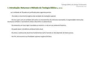 Teologia Bíblica do Antigo Testamento
                                                                                                           Geerhardus Vos
I. Introdução: Natureza e Método da Teologia Bíblica (p. 29-31)
                                                         29-


     o. A utilidade da TB pode ser justificada pelos seguintes pontos:

     - Ela exibe o crescimento orgânico das verdades da revelação especial;

     - Ela nos supre com um antídoto útil contra os ensinamentos do criticismo racionalista. A organicidade interna das
Escrituras combate o racionalismo árido e descrente no sobrenatural;

     - Ela empresta um novo vigor à verdade ao mostrá-la a nós em seu ambiente histórico;

     - Ela pode atacar a tendência antidoutrinária atual;

     - Ela alivia a carência das doutrinas fundamentais da fé, fazendo-as não depender de textos-prova;

     - Por fim, ela encontra sua finalidade suprema na glória de Deus.
 
