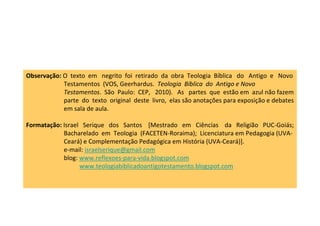 Observação: O texto em negrito foi retirado da obra Teologia Bíblica do Antigo e Novo
            Testamentos (VOS, Geerhardus. Teologia Bíblica do Antigo e Novo
            Testamentos. São Paulo: CEP, 2010). As partes que estão em azul não fazem
            parte do texto original deste livro, elas são anotações para exposição e debates
            em sala de aula.

Formatação: Israel Serique dos Santos [Mestrado em Ciências da Religião PUC-Goiás;
            Bacharelado em Teologia (FACETEN-Roraima); Licenciatura em Pedagogia (UVA-
            Ceará) e Complementação Pedagógica em História (UVA-Ceará)].
            e-mail: israelserique@gmail.com
            blog: www.reflexoes-para-vida.blogspot.com
                  www.teologiabiblicadoantigotestamento.blogspot.com
 
