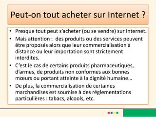 Peut-on tout acheter sur Internet ?
• Presque tout peut s’acheter (ou se vendre) sur Internet.
• Mais attention : des produits ou des services peuvent
être proposés alors que leur commercialisation à
distance ou leur importation sont strictement
interdites.
• C’est le cas de certains produits pharmaceutiques,
d’armes, de produits non conformes aux bonnes
mœurs ou portant atteinte à la dignité humaine…
• De plus, la commercialisation de certaines
marchandises est soumise à des réglementations
particulières : tabacs, alcools, etc.

 
