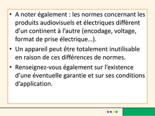 • A noter également : les normes concernant les
produits audiovisuels et électriques diffèrent
d’un continent à l’autre (encodage, voltage,
format de prise électrique…).
• Un appareil peut être totalement inutilisable
en raison de ces différences de normes.
• Renseignez-vous également sur l’existence
d’une éventuelle garantie et sur ses conditions
d’application.

 