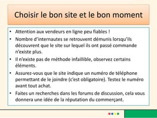 Choisir le bon site et le bon moment
• Attention aux vendeurs en ligne peu fiables !
• Nombre d’internautes se retrouvent démunis lorsqu’ils
découvrent que le site sur lequel ils ont passé commande
n’existe plus.
• Il n’existe pas de méthode infaillible, observez certains
éléments.
• Assurez-vous que le site indique un numéro de téléphone
permettant de le joindre (c’est obligatoire). Testez le numéro
avant tout achat.
• Faites un recherches dans les forums de discussion, cela vous
donnera une idée de la réputation du commerçant.

 