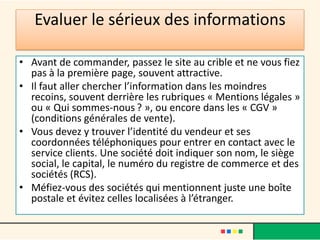 Evaluer le sérieux des informations
• Avant de commander, passez le site au crible et ne vous fiez
pas à la première page, souvent attractive.
• Il faut aller chercher l’information dans les moindres
recoins, souvent derrière les rubriques « Mentions légales »
ou « Qui sommes-nous ? », ou encore dans les « CGV »
(conditions générales de vente).
• Vous devez y trouver l’identité du vendeur et ses
coordonnées téléphoniques pour entrer en contact avec le
service clients. Une société doit indiquer son nom, le siège
social, le capital, le numéro du registre de commerce et des
sociétés (RCS).
• Méfiez-vous des sociétés qui mentionnent juste une boîte
postale et évitez celles localisées à l’étranger.

 