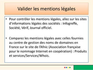 Valider les mentions légales
• Pour contrôler les mentions légales, allez sur les sites
d’informations légales des sociétés : Infogreffe,
Société, Vérif, Journal officiel.
• Comparez les mentions légales avec celles fournies
au centre de gestion des noms de domaines en
France sur le site de l’Afnic (Association française
pour le nommage Internet en coopération) : Produits
et services/Services/Whois.

 