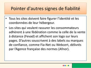 Pointer d'autres signes de fiabilité
• Tous les sites doivent faire figurer l’identité et les
coordonnées de leur hébergeur.
• Les sites qui veulent rassurer les consommateurs
adhèrent à une fédération comme la celle de la vente
à distance (Fevad) et affichent son logo sur leurs
pages. D’autres souscrivent à des labels ou marques
de confiance, comme Fia-Net ou Webcert, délivrés
par l’Agence française des normes (Afnor).

 