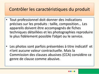 Contrôler les caractéristiques du produit
• Tout professionnel doit donner des indications
précises sur les produits : taille, composition… Les
appareils doivent être accompagnés de fiches
techniques détaillées et les photographies reproduire
le plus fidèlement possible l’objet ou le service.
• Les photos sont parfois présentées à titre indicatif et
n’ont aucune valeur contractuelle. Mais la
Commission des clauses abusives (CCA) considère ce
genre de clause comme abusive.

 