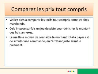 Comparez les prix tout compris
• Veillez bien à comparer les tarifs tout compris entre les sites
marchands.
• Cela impose parfois un jeu de piste pour dénicher le montant
des frais annexes.
• Le meilleur moyen de connaître le montant total à payer est
de simuler une commande, en l’arrêtant juste avant le
paiement.

 
