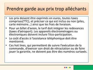 Prendre garde aux prix trop alléchants
• Les prix doivent être exprimés en euros, toutes taxes
comprises(TTC), et préciser ce qui est inclus ou non (piles,
carte mémoire…) ainsi que les frais de livraison.
• Pour un billet d’avion, le tarif doit intégrer les redevances
(taxes d’aéroport). Les appareils électroménagers ou
électroniques doivent inclure l’éco-participation.
• Le coût d’accès à l’assistance téléphonique doit être
mentionné.
• Ces hot lines, qui permettent de suivre l’exécution de la
commande, d’exercer son droit de rétractation ou de faire
jouer la garantie, ne doivent pas être des numéros surtaxés.

 