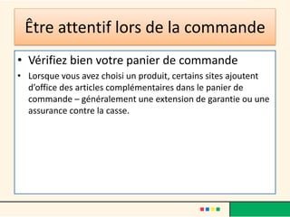 Être attentif lors de la commande
• Vérifiez bien votre panier de commande
• Lorsque vous avez choisi un produit, certains sites ajoutent
d’office des articles complémentaires dans le panier de
commande – généralement une extension de garantie ou une
assurance contre la casse.

 
