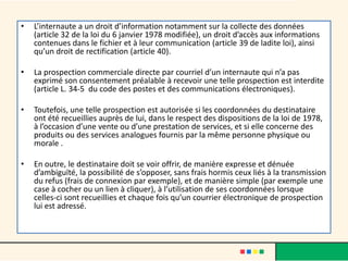 •

L’internaute a un droit d’information notamment sur la collecte des données
(article 32 de la loi du 6 janvier 1978 modifiée), un droit d’accès aux informations
contenues dans le fichier et à leur communication (article 39 de ladite loi), ainsi
qu’un droit de rectification (article 40).

•

La prospection commerciale directe par courriel d’un internaute qui n’a pas
exprimé son consentement préalable à recevoir une telle prospection est interdite
(article L. 34-5 du code des postes et des communications électroniques).

•

Toutefois, une telle prospection est autorisée si les coordonnées du destinataire
ont été recueillies auprès de lui, dans le respect des dispositions de la loi de 1978,
à l’occasion d’une vente ou d’une prestation de services, et si elle concerne des
produits ou des services analogues fournis par la même personne physique ou
morale .

•

En outre, le destinataire doit se voir offrir, de manière expresse et dénuée
d’ambiguïté, la possibilité de s’opposer, sans frais hormis ceux liés à la transmission
du refus (frais de connexion par exemple), et de manière simple (par exemple une
case à cocher ou un lien à cliquer), à l’utilisation de ses coordonnées lorsque
celles-ci sont recueillies et chaque fois qu’un courrier électronique de prospection
lui est adressé.

 