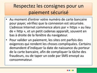 Respectez les consignes pour un
paiement sécurisé
• Au moment d’entrer votre numéro de carte bancaire
pour payer, vérifiez que la connexion est sécurisée.
L’adresse Internet commence alors par « https » au lieu
de « http », et un petit cadenas apparaît, souvent en
bas à droite de la fenêtre du navigateur.
• Pour valider un paiement, les sites ont parfois des
exigences qui rendent les choses compliquées. Certains
demandent d’indiquer la date de naissance du porteur
de la carte bancaire, afin de compliquer la tâche des
fraudeurs, ou de taper un code par SMS envoyé au
consommateur.

 