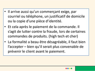 • Il arrive aussi qu’un commerçant exige, par
courriel ou téléphone, un justificatif de domicile
ou la copie d’une pièce d’identité.
• Et cela après le paiement de la commande. Il
s’agit de lutter contre la fraude, lors de certaines
commandes de produits. (high tech et cher)
• La formalité a beau être désagréable, il faut bien
l’accepter – bien qu’il serait plus convenable de
prévenir le client avant le paiement.

 