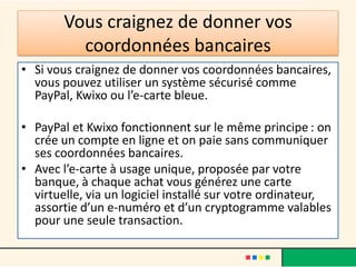 Vous craignez de donner vos
coordonnées bancaires
• Si vous craignez de donner vos coordonnées bancaires,
vous pouvez utiliser un système sécurisé comme
PayPal, Kwixo ou l’e-carte bleue.
• PayPal et Kwixo fonctionnent sur le même principe : on
crée un compte en ligne et on paie sans communiquer
ses coordonnées bancaires.
• Avec l’e-carte à usage unique, proposée par votre
banque, à chaque achat vous générez une carte
virtuelle, via un logiciel installé sur votre ordinateur,
assortie d’un e-numéro et d’un cryptogramme valables
pour une seule transaction.

 