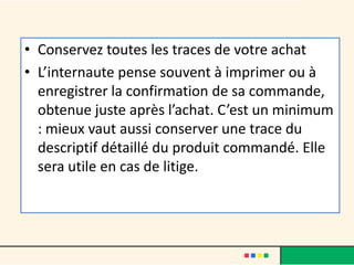 • Conservez toutes les traces de votre achat
• L’internaute pense souvent à imprimer ou à
enregistrer la confirmation de sa commande,
obtenue juste après l’achat. C’est un minimum
: mieux vaut aussi conserver une trace du
descriptif détaillé du produit commandé. Elle
sera utile en cas de litige.

 