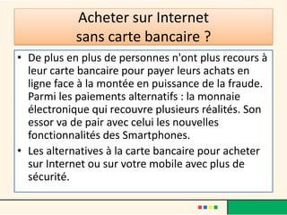 Acheter sur Internet
sans carte bancaire ?
• De plus en plus de personnes n'ont plus recours à
leur carte bancaire pour payer leurs achats en
ligne face à la montée en puissance de la fraude.
Parmi les paiements alternatifs : la monnaie
électronique qui recouvre plusieurs réalités. Son
essor va de pair avec celui les nouvelles
fonctionnalités des Smartphones.
• Les alternatives à la carte bancaire pour acheter
sur Internet ou sur votre mobile avec plus de
sécurité.

 