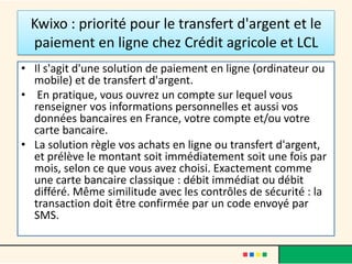 Kwixo : priorité pour le transfert d'argent et le
paiement en ligne chez Crédit agricole et LCL
• Il s'agit d'une solution de paiement en ligne (ordinateur ou
mobile) et de transfert d'argent.
• En pratique, vous ouvrez un compte sur lequel vous
renseigner vos informations personnelles et aussi vos
données bancaires en France, votre compte et/ou votre
carte bancaire.
• La solution règle vos achats en ligne ou transfert d'argent,
et prélève le montant soit immédiatement soit une fois par
mois, selon ce que vous avez choisi. Exactement comme
une carte bancaire classique : débit immédiat ou débit
différé. Même similitude avec les contrôles de sécurité : la
transaction doit être confirmée par un code envoyé par
SMS.

 