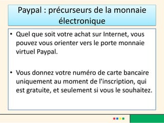 Paypal : précurseurs de la monnaie
électronique
• Quel que soit votre achat sur Internet, vous
pouvez vous orienter vers le porte monnaie
virtuel Paypal.

• Vous donnez votre numéro de carte bancaire
uniquement au moment de l'inscription, qui
est gratuite, et seulement si vous le souhaitez.

 