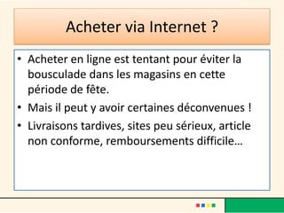 Acheter via Internet ?
• Acheter en ligne est tentant pour éviter la
bousculade dans les magasins en cette
période de fête.
• Mais il peut y avoir certaines déconvenues !
• Livraisons tardives, sites peu sérieux, article
non conforme, remboursements difficile…

 