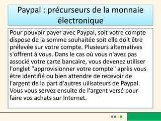 Paypal : précurseurs de la monnaie
électronique
Pour pouvoir payer avec Paypal, soit votre compte
dispose de la somme souhaitée soit elle doit être
prélevée sur votre compte. Plusieurs alternatives
s'offrent à vous. Dans le cas où vous n'avez pas
associé votre carte bancaire, vous devenez utiliser
l'onglet "approvisionner votre compte" après vous
être identifié ou bien attendre de recevoir de
l'argent de la part d'autres uilisateurs de Paypal.
Vous vous servez ensuite de l'argent versé pour
faire vos achats sur Internet.

 