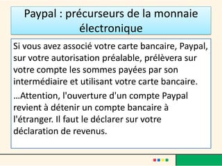 Paypal : précurseurs de la monnaie
électronique
Si vous avez associé votre carte bancaire, Paypal,
sur votre autorisation préalable, prélèvera sur
votre compte les sommes payées par son
intermédiaire et utilisant votre carte bancaire.
…Attention, l'ouverture d'un compte Paypal
revient à détenir un compte bancaire à
l'étranger. Il faut le déclarer sur votre
déclaration de revenus.

 